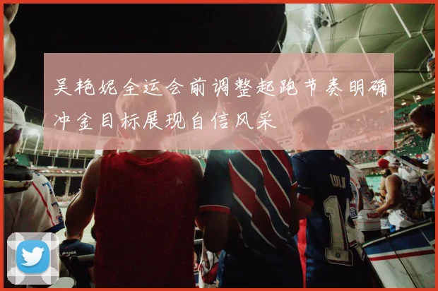 吴艳妮全运会前调整起跑节奏明确冲金目标展现自信风采
