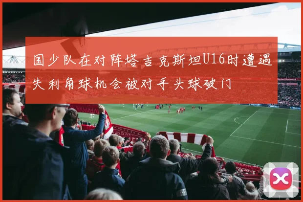 国少队在对阵塔吉克斯坦U16时遭遇失利角球机会被对手头球破门