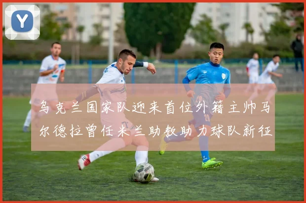 乌克兰国家队迎来首位外籍主帅马尔德拉曾任米兰助教助力球队新征程