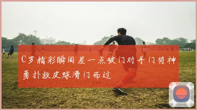 C罗精彩瞬间差一点破门对手门将神勇扑救皮球滑门而过