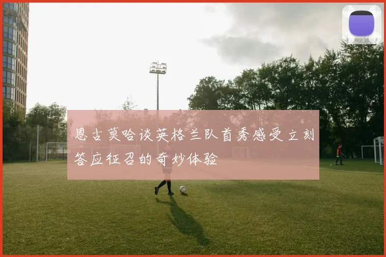 恩古莫哈谈英格兰队首秀感受立刻答应征召的奇妙体验
