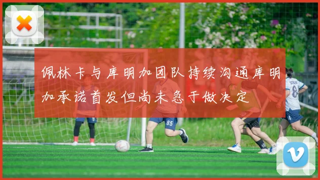 佩林卡与库明加团队持续沟通库明加承诺首发但尚未急于做决定