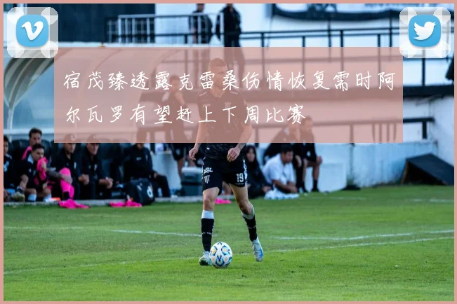 宿茂臻透露克雷桑伤情恢复需时阿尔瓦罗有望赶上下周比赛