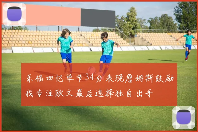 乐福回忆单节34分表现詹姆斯鼓励我专注欧文最后选择独自出手