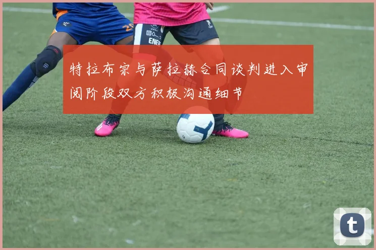 特拉布宗与萨拉赫合同谈判进入审阅阶段双方积极沟通细节