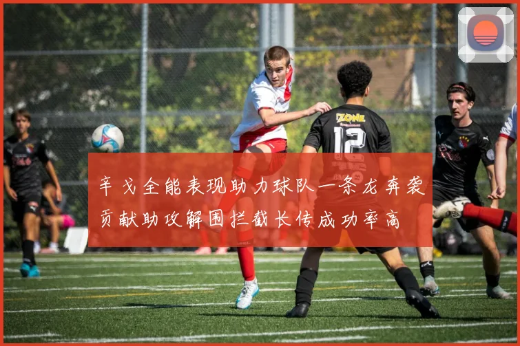 辛戈全能表现助力球队一条龙奔袭贡献助攻解围拦截长传成功率高