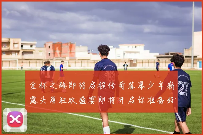 金杯之路即将启程传奇落幕少年崭露头角狂欢盛宴即将开启你准备好了吗
