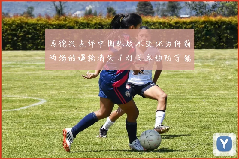 马德兴点评中国队战术变化为何前两场的逼抢消失了对日本的防守能否奏效