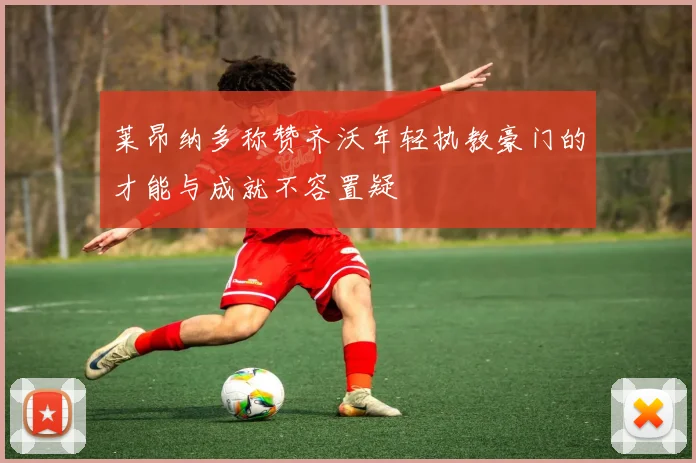 莱昂纳多称赞齐沃年轻执教豪门的才能与成就不容置疑