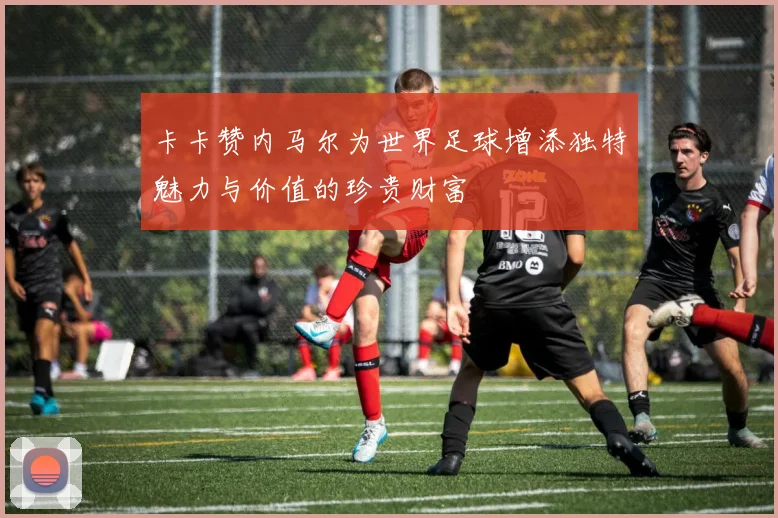卡卡赞内马尔为世界足球增添独特魅力与价值的珍贵财富