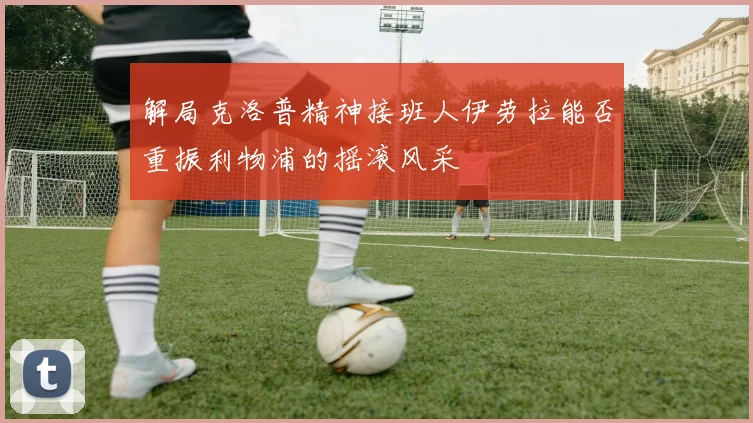 解局克洛普精神接班人伊劳拉能否重振利物浦的摇滚风采