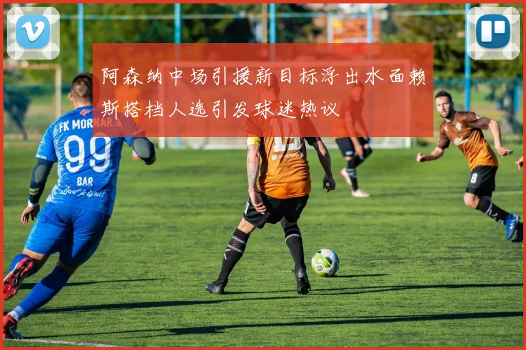 阿森纳中场引援新目标浮出水面赖斯搭档人选引发球迷热议