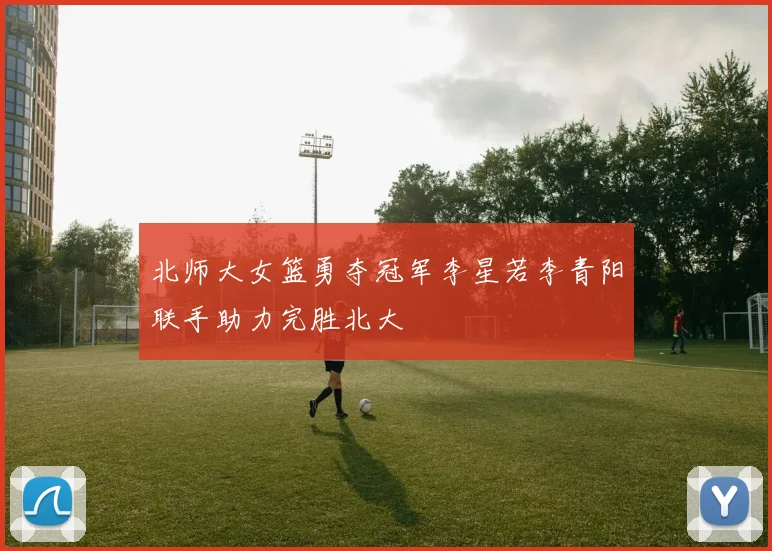 北师大女篮勇夺冠军李星若李青阳联手助力完胜北大