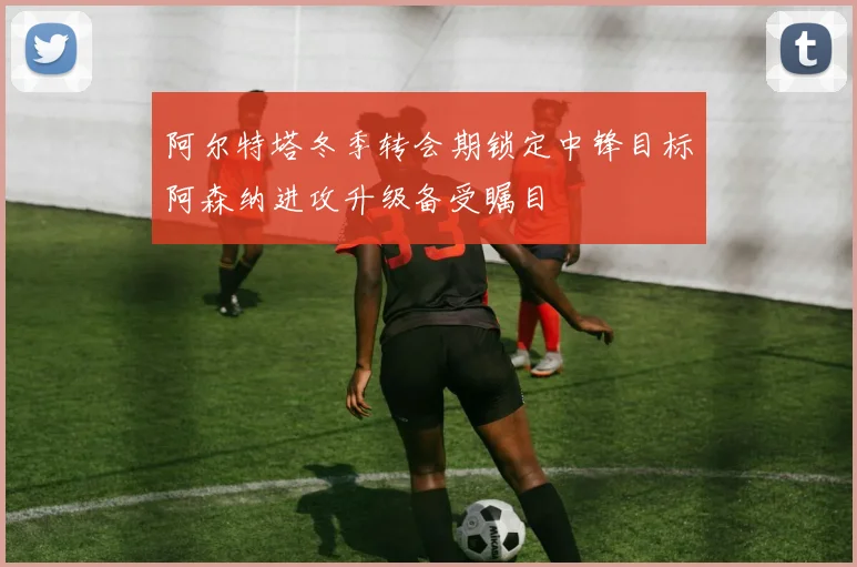 阿尔特塔冬季转会期锁定中锋目标阿森纳进攻升级备受瞩目