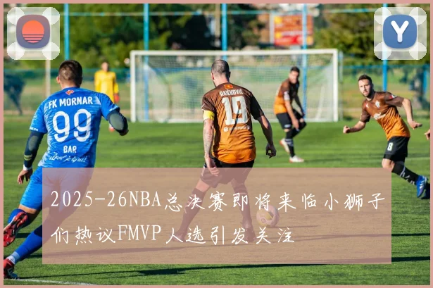 2025-26NBA总决赛即将来临小狮子们热议FMVP人选引发关注